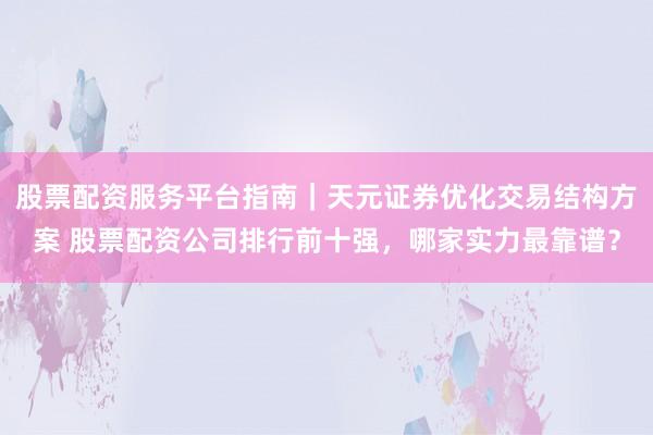 股票配资服务平台指南｜天元证券优化交易结构方案 股票配资公司排行前十强，哪家实力最靠谱？