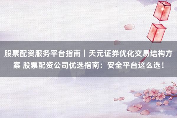 股票配资服务平台指南｜天元证券优化交易结构方案 股票配资公司优选指南：安全平台这么选！