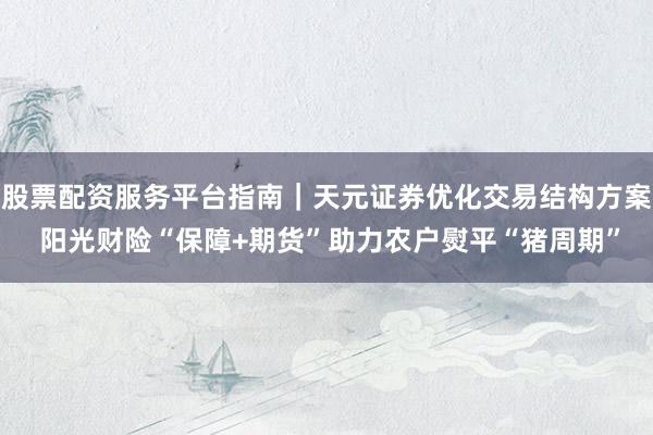 股票配资服务平台指南｜天元证券优化交易结构方案 阳光财险“保障+期货”助力农户熨平“猪周期”