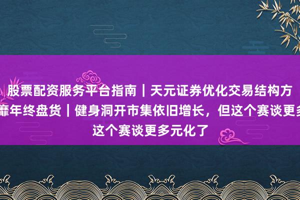 股票配资服务平台指南｜天元证券优化交易结构方案 大奢靡年终盘货｜健身洞开市集依旧增长，但这个赛谈更多元化了