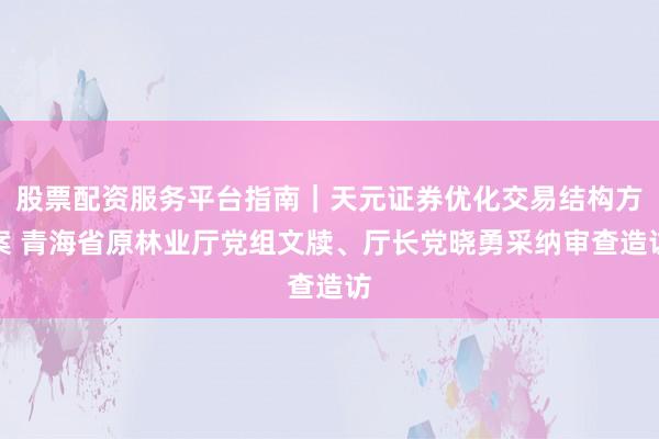 股票配资服务平台指南｜天元证券优化交易结构方案 青海省原林业厅党组文牍、厅长党晓勇采纳审查造访