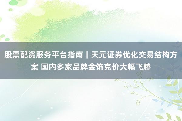 股票配资服务平台指南｜天元证券优化交易结构方案 国内多家品牌金饰克价大幅飞腾