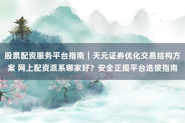 股票配资服务平台指南|天元证券优化交易结构方案 网上配资派系哪家好?安全正规平台选拔指南
