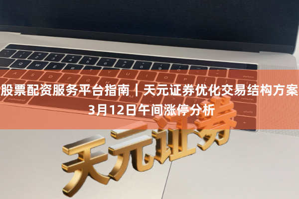 股票配资服务平台指南｜天元证券优化交易结构方案 3月12日午间涨停分析