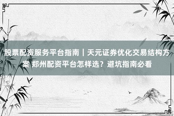 股票配资服务平台指南｜天元证券优化交易结构方案 郑州配资平台怎样选？避坑指南必看