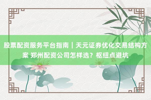 股票配资服务平台指南｜天元证券优化交易结构方案 郑州配资公司怎样选？枢纽点避坑