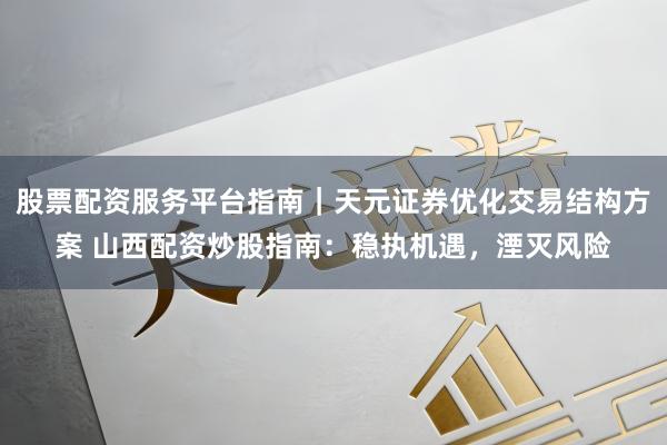 股票配资服务平台指南｜天元证券优化交易结构方案 山西配资炒股指南：稳执机遇，湮灭风险