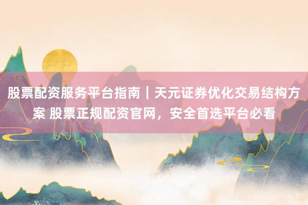 股票配资服务平台指南｜天元证券优化交易结构方案 股票正规配资官网，安全首选平台必看