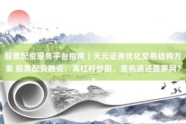 股票配资服务平台指南｜天元证券优化交易结构方案 股票配资融资：高杠杆炒股，是机遇还是罗网？