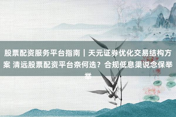 股票配资服务平台指南｜天元证券优化交易结构方案 清远股票配资平台奈何选？合规低息渠说念保举