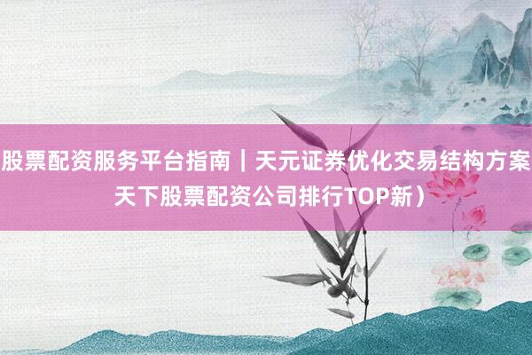股票配资服务平台指南｜天元证券优化交易结构方案 天下股票配资公司排行TOP新）