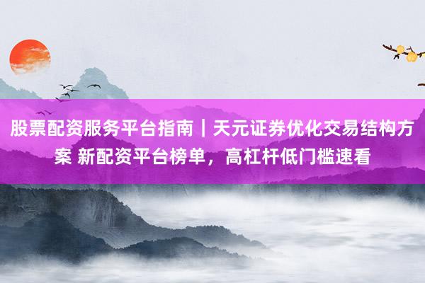 股票配资服务平台指南｜天元证券优化交易结构方案 新配资平台榜单，高杠杆低门槛速看