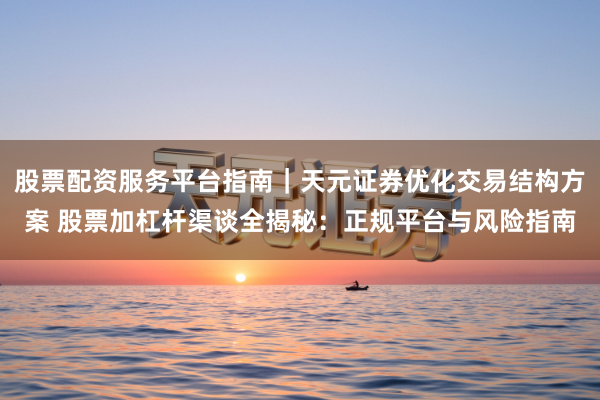股票配资服务平台指南｜天元证券优化交易结构方案 股票加杠杆渠谈全揭秘：正规平台与风险指南