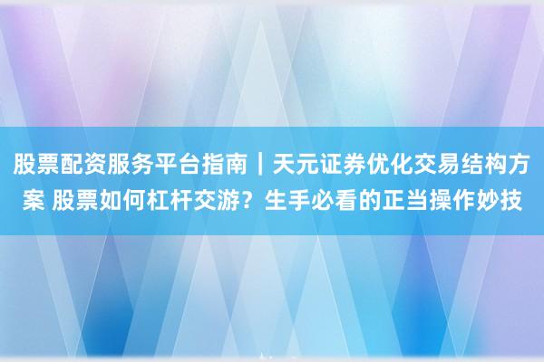 股票配资服务平台指南｜天元证券优化交易结构方案 股票如何杠杆交游？生手必看的正当操作妙技
