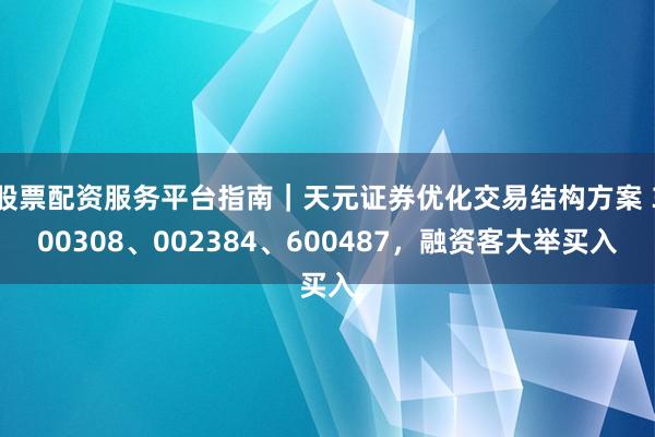 股票配资服务平台指南｜天元证券优化交易结构方案 300308、002384、600487，融资客大举买入