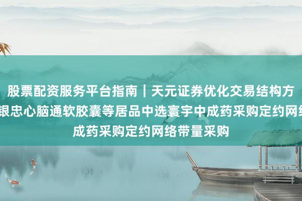 股票配资服务平台指南｜天元证券优化交易结构方案 ST百灵银忠心脑通软胶囊等居品中选寰宇中成药采购定约网络带量采购