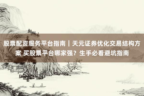 股票配资服务平台指南｜天元证券优化交易结构方案 买股票平台哪家强？生手必看避坑指南