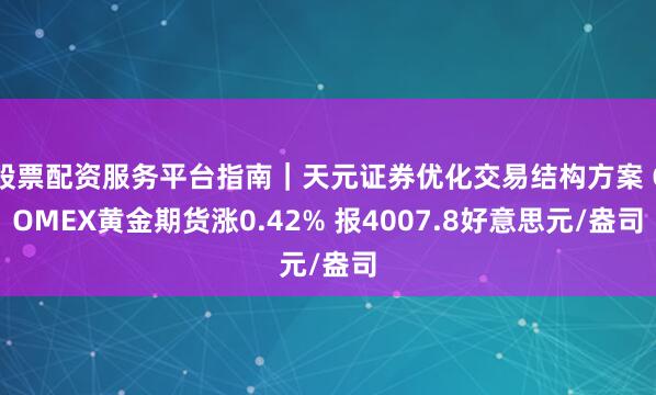 股票配资服务平台指南｜天元证券优化交易结构方案 COMEX黄金期货涨0.42% 报4007.8好意思元/盎司