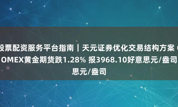 股票配资服务平台指南｜天元证券优化交易结构方案 COMEX黄金期货跌1.28% 报3968.10好意思元/盎司