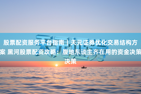 股票配资服务平台指南｜天元证券优化交易结构方案 黑河股票配资攻略：腹地东谈主齐在用的资金决策