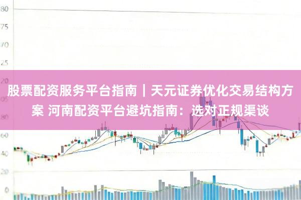 股票配资服务平台指南｜天元证券优化交易结构方案 河南配资平台避坑指南：选对正规渠谈