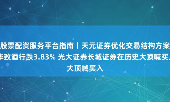 股票配资服务平台指南｜天元证券优化交易结构方案 华致酒行跌3.83% 光大证券长城证券在历史大顶喊买入
