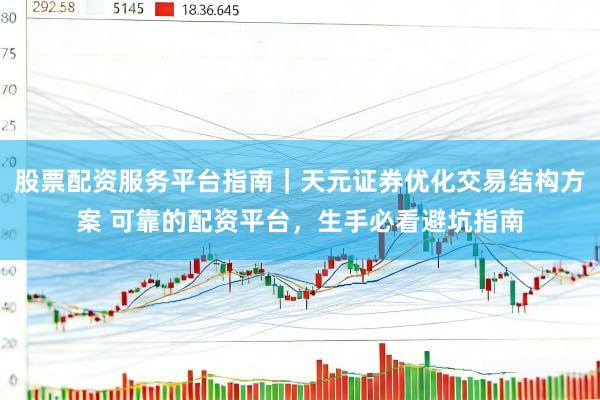 股票配资服务平台指南|天元证券优化交易结构方案 可靠的配资平台,生手必看避坑指南