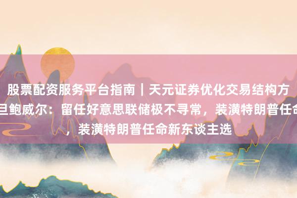 股票配资服务平台指南｜天元证券优化交易结构方案 哈塞特月旦鲍威尔：留任好意思联储极不寻常，装潢特朗普任命新东谈主选