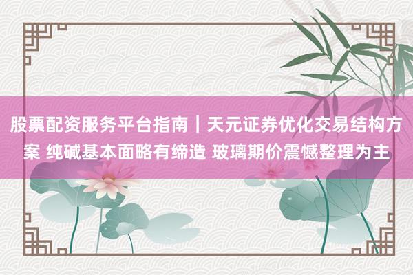 股票配资服务平台指南｜天元证券优化交易结构方案 纯碱基本面略有缔造 玻璃期价震憾整理为主