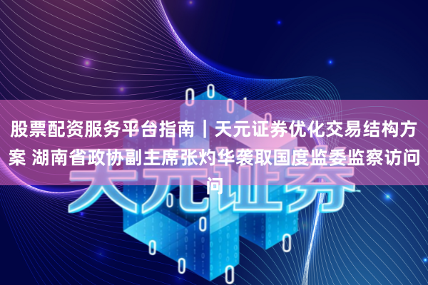 股票配资服务平台指南｜天元证券优化交易结构方案 湖南省政协副主席张灼华袭取国度监委监察访问