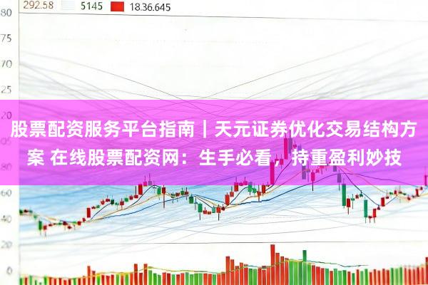 股票配资服务平台指南｜天元证券优化交易结构方案 在线股票配资网：生手必看，持重盈利妙技