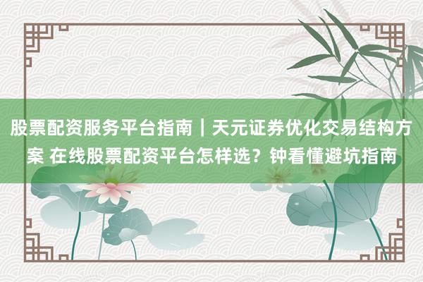 股票配资服务平台指南｜天元证券优化交易结构方案 在线股票配资平台怎样选？钟看懂避坑指南