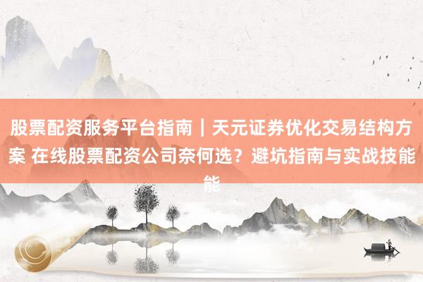 股票配资服务平台指南｜天元证券优化交易结构方案 在线股票配资公司奈何选？避坑指南与实战技能