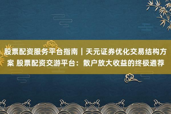 股票配资服务平台指南｜天元证券优化交易结构方案 股票配资交游平台：散户放大收益的终极遴荐