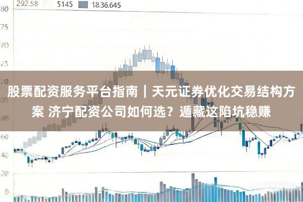 股票配资服务平台指南｜天元证券优化交易结构方案 济宁配资公司如何选？遁藏这陷坑稳赚