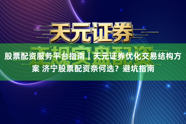 股票配资服务平台指南｜天元证券优化交易结构方案 济宁股票配资奈何选？避坑指南