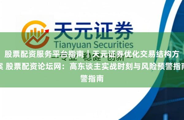 股票配资服务平台指南｜天元证券优化交易结构方案 股票配资论坛网：高东谈主实战时刻与风险预警指南