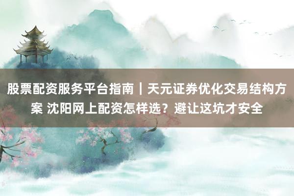 股票配资服务平台指南｜天元证券优化交易结构方案 沈阳网上配资怎样选？避让这坑才安全