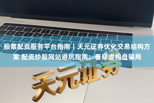 股票配资服务平台指南｜天元证券优化交易结构方案 配资炒股网站避坑指南：看穿虚构盘骗局
