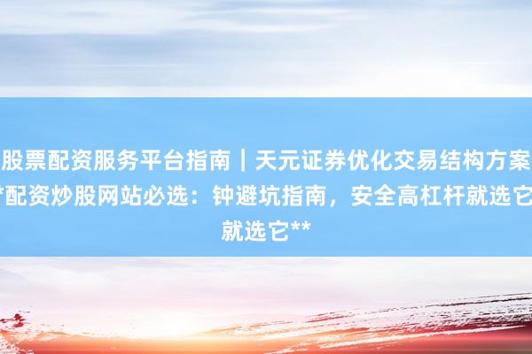 股票配资服务平台指南｜天元证券优化交易结构方案 **配资炒股网站必选：钟避坑指南，安全高杠杆就选它**