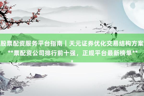 股票配资服务平台指南｜天元证券优化交易结构方案 **票配资公司排行前十强，正规平台最新榜单**