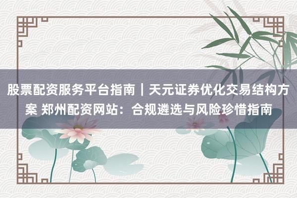 股票配资服务平台指南｜天元证券优化交易结构方案 郑州配资网站：合规遴选与风险珍惜指南