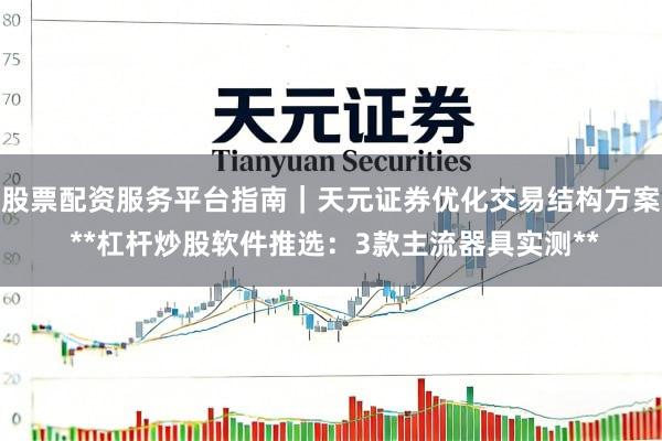 股票配资服务平台指南｜天元证券优化交易结构方案 **杠杆炒股软件推选：3款主流器具实测**