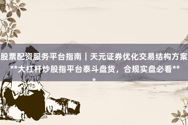 股票配资服务平台指南｜天元证券优化交易结构方案 **大杠杆炒股指平台泰斗盘货，合规实盘必看**