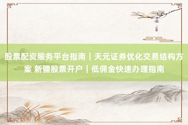 股票配资服务平台指南｜天元证券优化交易结构方案 新疆股票开户｜低佣金快速办理指南
