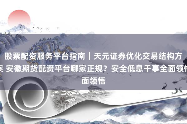 股票配资服务平台指南｜天元证券优化交易结构方案 安徽期货配资平台哪家正规？安全低息干事全面领悟